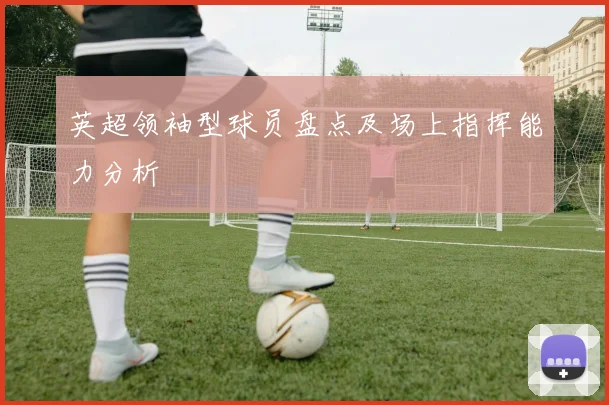 英超领袖型球员盘点及场上指挥能力分析