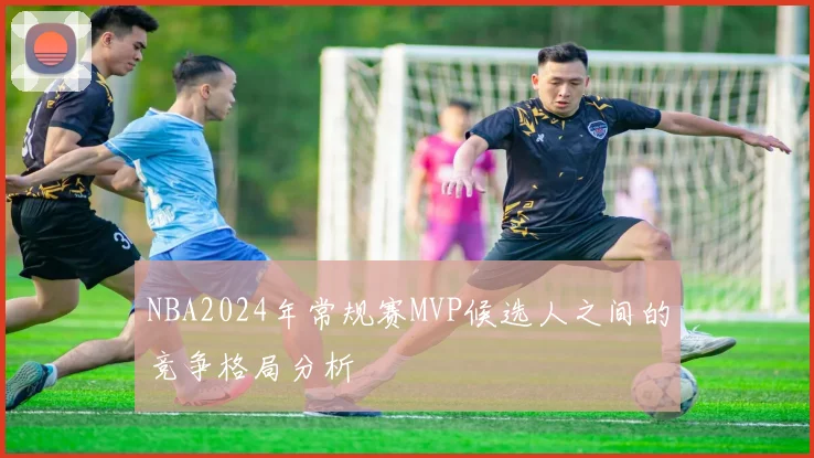 NBA2024年常规赛MVP候选人之间的竞争格局分析